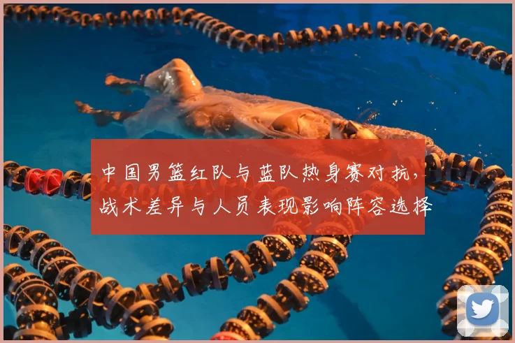 中国男篮红队与蓝队热身赛对抗，战术差异与人员表现影响阵容选择