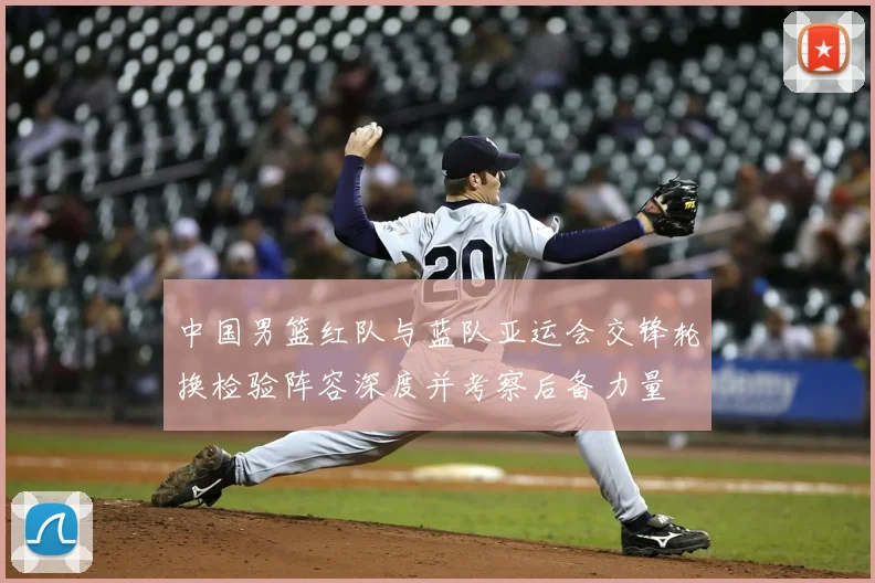 中国男篮红队与蓝队亚运会交锋轮换检验阵容深度并考察后备力量