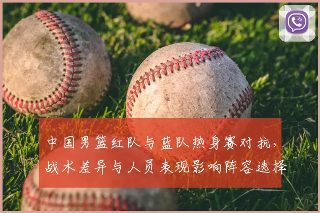 中国男篮红队与蓝队热身赛对抗，战术差异与人员表现影响阵容选择