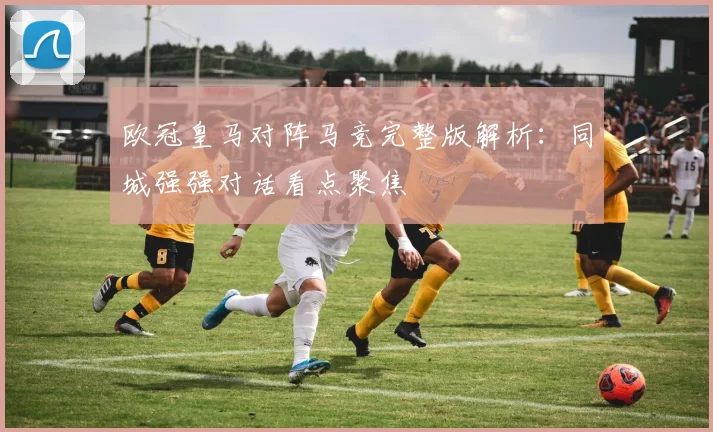 欧冠皇马对阵马竞完整版解析：同城强强对话看点聚焦