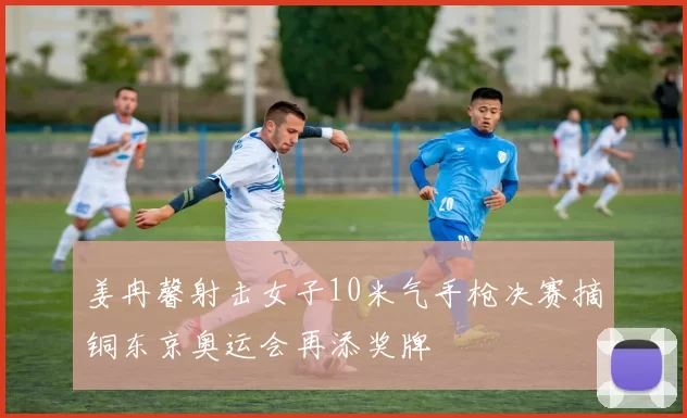 姜冉馨射击女子10米气手枪决赛摘铜东京奥运会再添奖牌