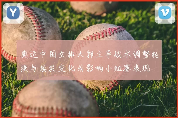 奥运中国女排大郭主导战术调整轮换与接发变化或影响小组赛表现
