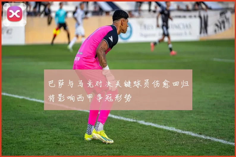 巴萨与马竞对决关键球员伤愈回归将影响西甲争冠形势