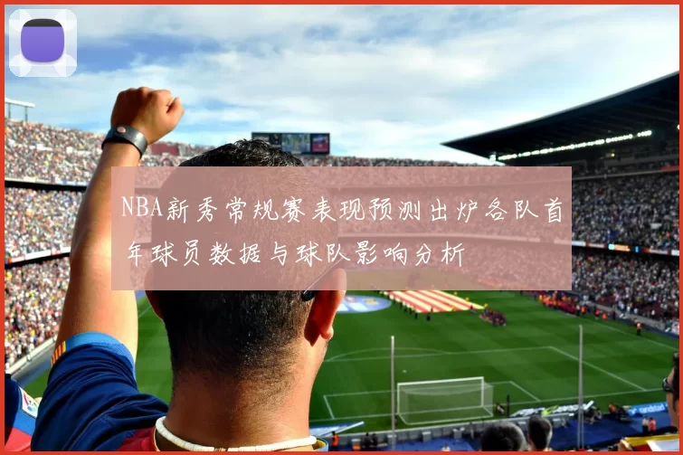 NBA新秀常规赛表现预测出炉各队首年球员数据与球队影响分析