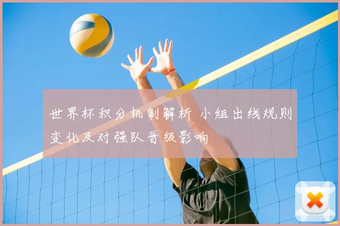世界杯积分机制解析 小组出线规则变化及对强队晋级影响