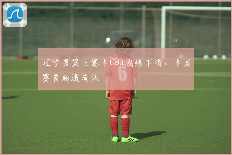 辽宁男篮上赛季CBA战绩下滑，季后赛首轮遭淘汰