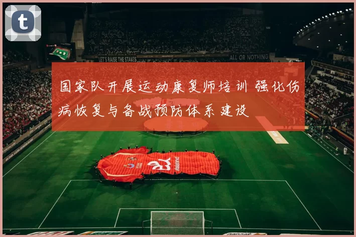 国家队开展运动康复师培训 强化伤病恢复与备战预防体系建设