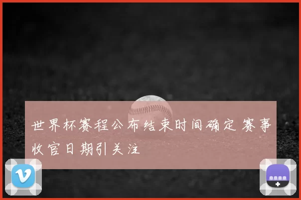 世界杯赛程公布结束时间确定 赛事收官日期引关注