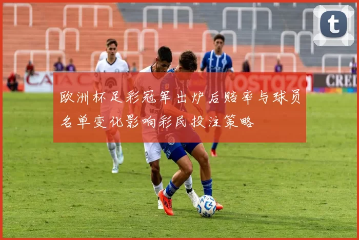 欧洲杯足彩冠军出炉后赔率与球员名单变化影响彩民投注策略