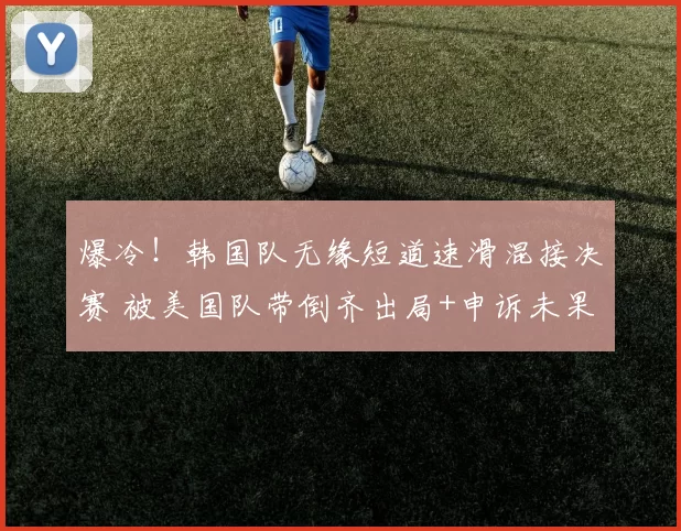 爆冷！韩国队无缘短道速滑混接决赛 被美国队带倒齐出局+申诉未果