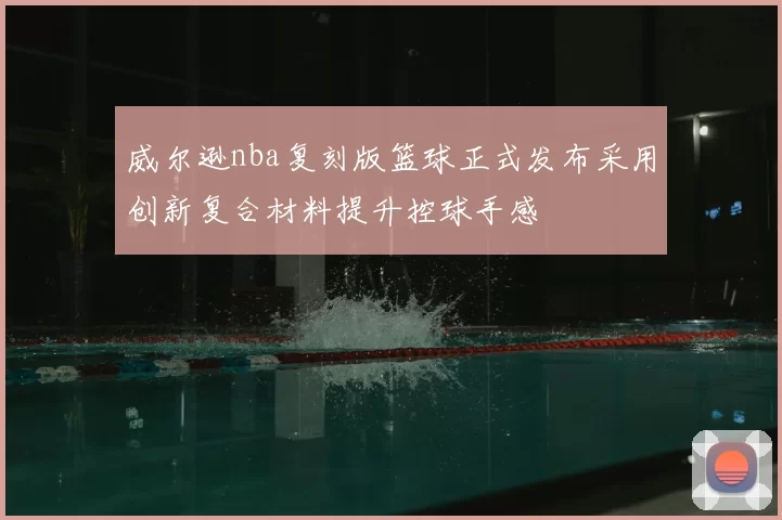 威尔逊nba复刻版篮球正式发布采用创新复合材料提升控球手感