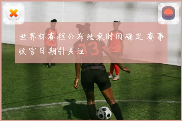 世界杯赛程公布结束时间确定 赛事收官日期引关注