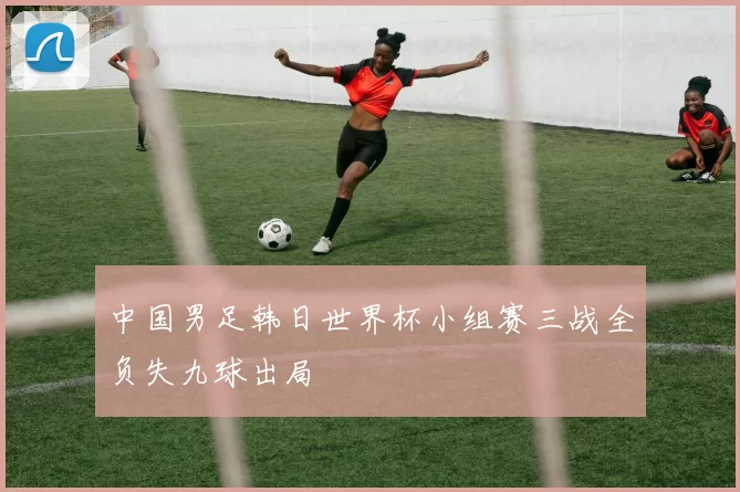 中国男足韩日世界杯小组赛三战全负失九球出局