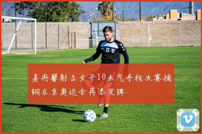 姜冉馨射击女子10米气手枪决赛摘铜东京奥运会再添奖牌