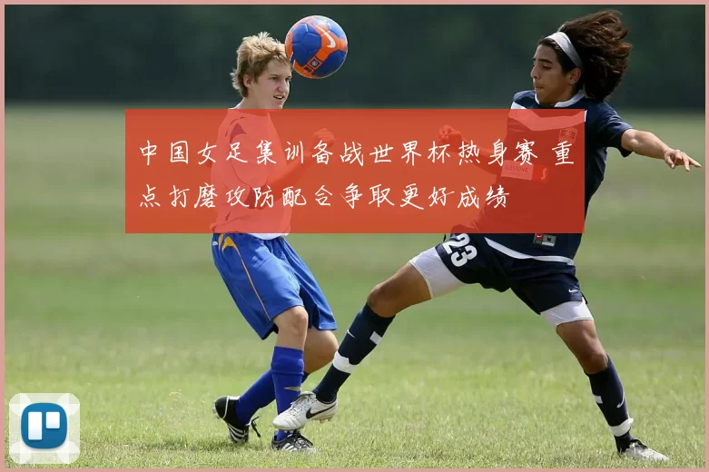 中国女足集训备战世界杯热身赛 重点打磨攻防配合争取更好成绩