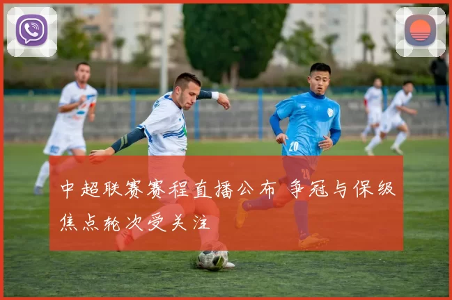 中超联赛赛程直播公布 争冠与保级焦点轮次受关注