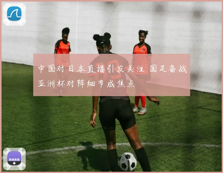 中国对日本直播引发关注 国足备战亚洲杯对阵细节成焦点