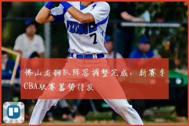 佛山龙狮队阵容调整完成，新赛季CBA联赛蓄势待发