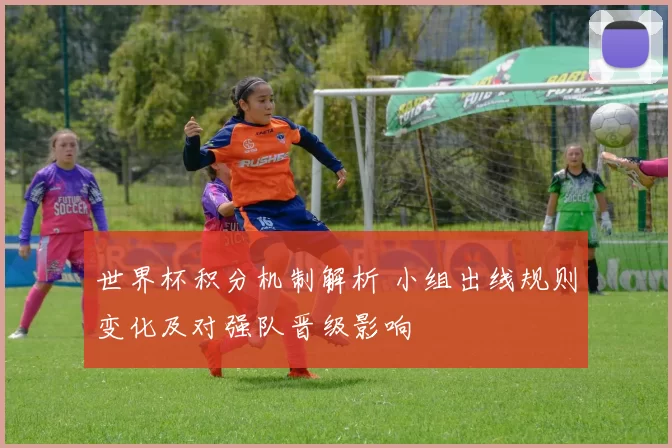 世界杯积分机制解析 小组出线规则变化及对强队晋级影响