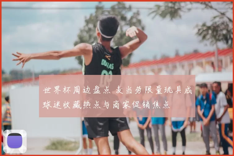 世界杯周边盘点 麦当劳限量玩具成球迷收藏热点与商家促销焦点