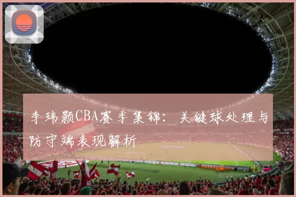 李玮颢CBA赛季集锦：关键球处理与防守端表现解析