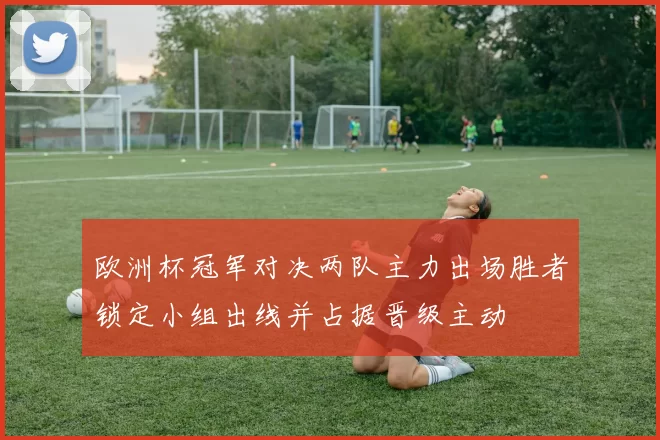 欧洲杯冠军对决两队主力出场胜者锁定小组出线并占据晋级主动