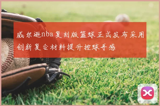 威尔逊nba复刻版篮球正式发布采用创新复合材料提升控球手感