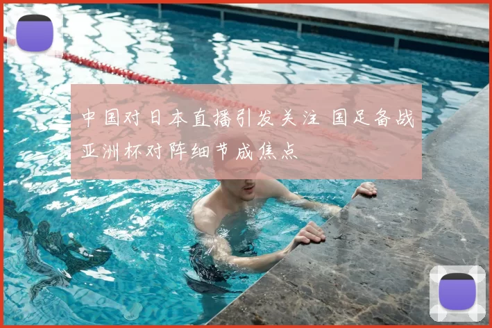 中国对日本直播引发关注 国足备战亚洲杯对阵细节成焦点
