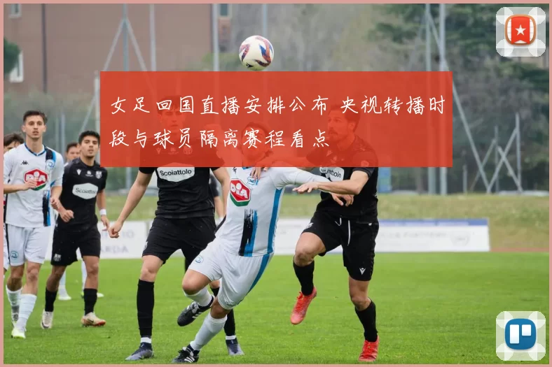 女足回国直播安排公布 央视转播时段与球员隔离赛程看点